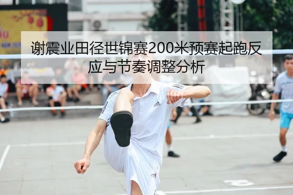 谢震业田径世锦赛200米预赛起跑反应与节奏调整分析